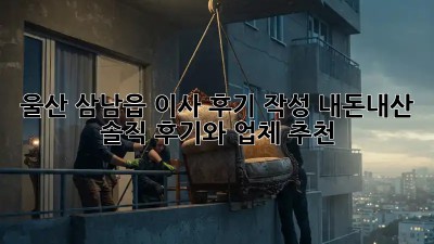 울산 삼남읍 이사 후기 작성: 내돈내산 솔직 후기와 업체 추천
